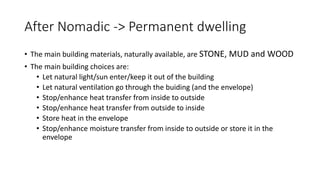 After Nomadic -> Permanent dwelling
• The main building materials, naturally available, are STONE, MUD and WOOD
• The main building choices are:
• Let natural light/sun enter/keep it out of the building
• Let natural ventilation go through the buiding (and the envelope)
• Stop/enhance heat transfer from inside to outside
• Stop/enhance heat transfer from outside to inside
• Store heat in the envelope
• Stop/enhance moisture transfer from inside to outside or store it in the
envelope
 
