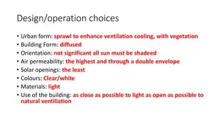 Design/operation choices
• Urban form: sprawl to enhance ventilation cooling, with vegetation
• Building Form: diffused
• Orientation: not significant all sun must be shadeed
• Air permeability: the highest and through a double envelope
• Solar openings: the least
• Colours: Clear/white
• Materials: light
• Use of the building: as close as possible to light as open as possible to
natural ventiliation
 