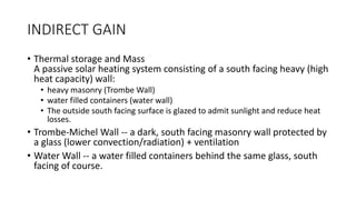 INDIRECT GAIN
• Thermal storage and Mass
A passive solar heating system consisting of a south facing heavy (high
heat capacity) wall:
• heavy masonry (Trombe Wall)
• water filled containers (water wall)
• The outside south facing surface is glazed to admit sunlight and reduce heat
losses.
• Trombe-Michel Wall -- a dark, south facing masonry wall protected by
a glass (lower convection/radiation) + ventilation
• Water Wall -- a water filled containers behind the same glass, south
facing of course.
 