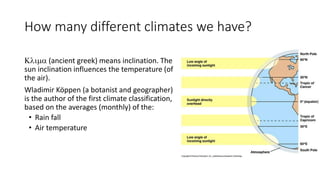 How many different climates we have?
Klima (ancient greek) means inclination. The
sun inclination influences the temperature (of
the air).
Wladimir Köppen (a botanist and geographer)
is the author of the first climate classification,
based on the averages (monthly) of the:
• Rain fall
• Air temperature
 