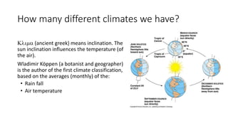 How many different climates we have?
Klima (ancient greek) means inclination. The
sun inclination influences the temperature (of
the air).
Wladimir Köppen (a botanist and geographer)
is the author of the first climate classification,
based on the averages (monthly) of the:
• Rain fall
• Air temperature
 