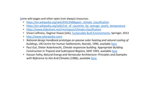 Some wiki-pages and other open (not always) resources:
• https://en.wikipedia.org/wiki/K%C3%B6ppen_climate_classification
• https://en.wikipedia.org/wiki/List_of_countries_by_average_yearly_temperature
• https://www.slideshare.net/rmsimpson/climate-classification
• Vivian Loftness, Dagmar Haase (eds), Sustainable Built Environments, Springer, 2013
• http://www.solaripedia.com/
• National design handbook prototype on passive solar heating and natural cooling of
buildings, UN Centre for Human Settlements, Nairobi, 1990, available here
• Paul Gut, Dieter Ackerknecht, Climate responsive building. Appropriate Building
Construction in Tropical and Subtropical Regions, SKAT 1993, available here
• Hassan Fathy, Natural Energy and Vernacular Architecture: Principles and Examples
with Reference to Hot Arid Climates (1986), available here.
 