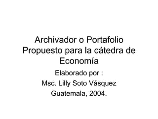 Archivador o Portafolio Propuesto para la cátedra de Economía Elaborado por : Msc. Lilly Soto Vásquez Guatemala, 2004. 