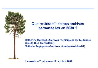 Que restera-t’il de nos archives
        personnelles en 2030 ?


Catherine Bernard (Archives municipales de Toulouse)
Claude Huc (Consultant)
Nathalie Regagnon (Archives départementales 31)




La novela – Toulouse – 13 octobre 2009
 