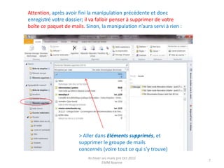 Attention, après avoir fini la manipulation précédente et donc
enregistré votre dossier; il va falloir penser à supprimer de votre
boîte ce paquet de mails. Sinon, la manipulation n’aura servi à rien :




                       > Aller dans Eléments supprimés, et
                       supprimer le groupe de mails
                       concernés (voire tout ce qui s’y trouve)
                           Archiver ses mails pro Oct 2012
                                                                         7
                                    EMM Roanne
 