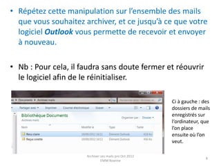 • Répétez cette manipulation sur l’ensemble des mails
  que vous souhaitez archiver, et ce jusqu’à ce que votre
  logiciel Outlook vous permette de recevoir et envoyer
  à nouveau.

• Nb : Pour cela, il faudra sans doute fermer et réouvrir
  le logiciel afin de le réinitialiser.

                                                        Ci à gauche : des
                                                        dossiers de mails
                                                        enregistrés sur
                                                        l‘ordinateur, que
                                                        l’on place
                                                        ensuite où l’on
                                                        veut.

                      Archiver ses mails pro Oct 2012
                                                                       8
                               EMM Roanne
 