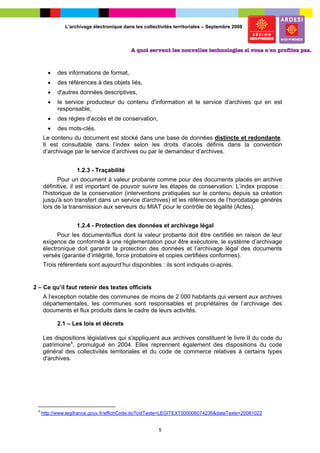 L’archivage électronique dans les collectivités territoriales – Septembre 2008




       •   des informations de format,
       •   des références à des objets liés,
       •   d'autres données descriptives,
       •   le service producteur du contenu d'information et le service d'archives qui en est
           responsable,
       •   des règles d'accès et de conservation,
       •   des mots-clés.
     Le contenu du document est stocké dans une base de données distincte et redondante.
     Il est consultable dans l’index selon les droits d’accès définis dans la convention
     d’archivage par le service d’archives ou par le demandeur d’archives.


                   1.2.3 - Traçabilité
            Pour un document à valeur probante comme pour des documents placés en archive
     définitive, il est important de pouvoir suivre les étapes de conservation. L’index propose :
     l'historique de la conservation (interventions pratiquées sur le contenu depuis sa création
     jusqu'à son transfert dans un service d'archives) et les références de l’horodatage générés
     lors de la transmission aux serveurs du MIAT pour le contrôle de légalité (Actes).


                   1.2.4 - Protection des données et archivage légal
           Pour les documents/flux dont la valeur probante doit être certifiée en raison de leur
     exigence de conformité à une réglementation pour être exécutoire, le système d’archivage
     électronique doit garantir la protection des données et l’archivage légal des documents
     versés (garantie d’intégrité, force probatoire et copies certifiées conformes).
     Trois référentiels sont aujourd’hui disponibles : ils sont indiqués ci-après.


2 – Ce qu’il faut retenir des textes officiels
     A l’exception notable des communes de moins de 2 000 habitants qui versent aux archives
     départementales, les communes sont responsables et propriétaires de l’archivage des
     documents et flux produits dans le cadre de leurs activités.

           2.1 – Les lois et décrets

     Les dispositions législatives qui s'appliquent aux archives constituent le livre II du code du
     patrimoine4, promulgué en 2004. Elles reprennent également des dispositions du code
     général des collectivités territoriales et du code de commerce relatives à certains types
     d'archives.




 4
     http://www.legifrance.gouv.fr/affichCode.do?cidTexte=LEGITEXT000006074236&dateTexte=20081022


                                                       5
 
