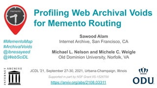 Sawood Alam
Internet Archive, San Francisco, CA
Michael L. Nelson and Michele C. Weigle
Old Dominion University, Norfolk, VA
Profiling Web Archival Voids
for Memento Routing
#MementoMap
#ArchivalVoids
@ibnesayeed
@WebSciDL
Supported in part by NSF Grant IIS-1526700
JCDL '21, September 27-30, 2021, Urbana-Champaign, Illinois
https://arxiv.org/abs/2108.03311
 