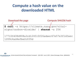 11
Compute a hash value on the
downloaded HTML
$ curl -s https://climate.nasa.gov/vital-
signs/carbon-dioxide/ | shasum -a 256
17710fd38d908a3cd124510f26adaec67e57e3f1d3aec
1209c4ad4efbe2c035d
Compute SHA256 hashDownload the page
Archive Assisted Archival Fixity Verification Framework · JCDL 2019 · June 4, 2019 · Urbana-Champaign, Illinois · @WebSciDL
 