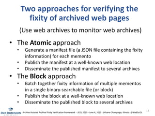Two approaches for verifying the
fixity of archived web pages
13
• The Atomic approach
• Generate a manifest file (a JSON file containing the fixity
information) for each memento
• Publish the manifest at a well-known web location
• Disseminate the published manifest to several archives
• The Block approach
• Batch together fixity information of multiple mementos
in a single binary-searchable file (or block)
• Publish the block at a well-known web location
• Disseminate the published block to several archives
(Use web archives to monitor web archives)
Archive Assisted Archival Fixity Verification Framework · JCDL 2019 · June 4, 2019 · Urbana-Champaign, Illinois · @WebSciDL
 