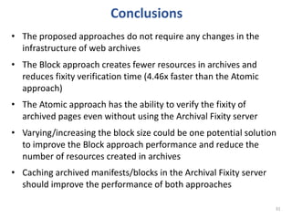 Conclusions
31
• The proposed approaches do not require any changes in the
infrastructure of web archives
• The Block approach creates fewer resources in archives and
reduces fixity verification time (4.46x faster than the Atomic
approach)
• The Atomic approach has the ability to verify the fixity of
archived pages even without using the Archival Fixity server
• Varying/increasing the block size could be one potential solution
to improve the Block approach performance and reduce the
number of resources created in archives
• Caching archived manifests/blocks in the Archival Fixity server
should improve the performance of both approaches
 
