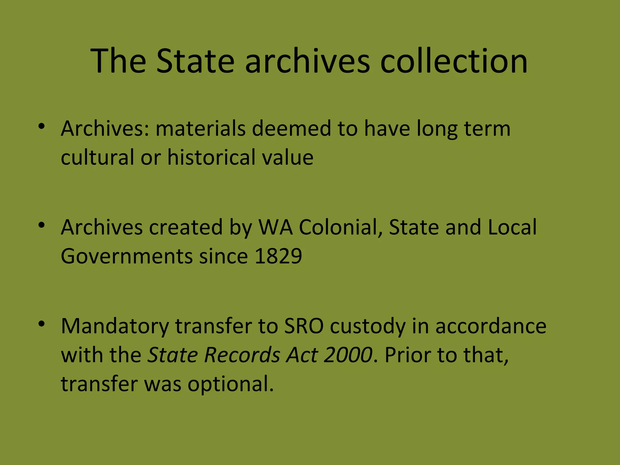 The State archives collection 
• Archives: materials deemed to have long term 
cultural or historical value 
• Archives created by WA Colonial, State and Local 
Governments since 1829 
• Mandatory transfer to SRO custody in accordance 
with the State Records Act 2000. Prior to that, 
transfer was optional. 
 