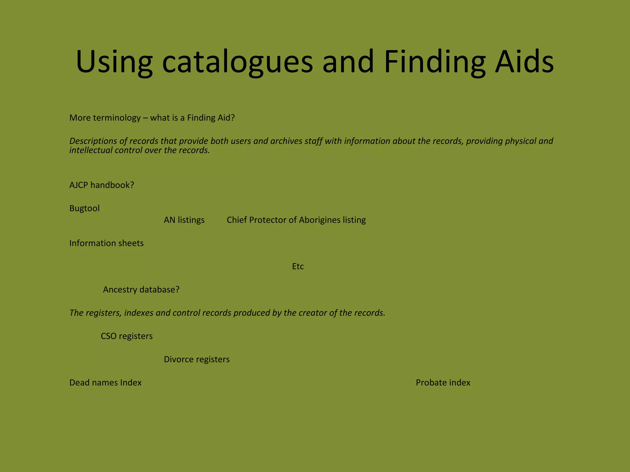 Using catalogues and Finding Aids 
More terminology – what is a Finding Aid? 
Descriptions of records that provide both users and archives staff with information about the records, providing physical and 
intellectual control over the records. 
AJCP handbook? 
Bugtool 
AN listings Chief Protector of Aborigines listing 
Information sheets 
Etc 
Ancestry database? 
The registers, indexes and control records produced by the creator of the records. 
CSO registers 
Divorce registers 
Dead names Index Probate index 
 