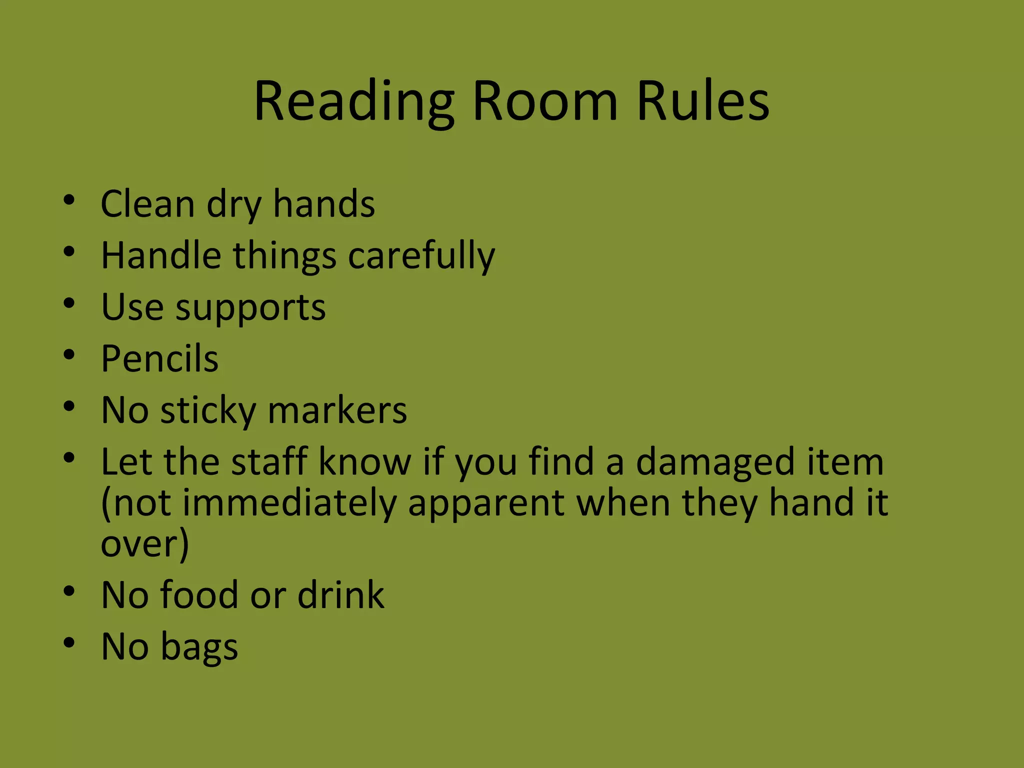 Reading Room Rules 
• Clean dry hands 
• Handle things carefully 
• Use supports 
• Pencils 
• No sticky markers 
• Let the staff know if you find a damaged item 
(not immediately apparent when they hand it 
over) 
• No food or drink 
• No bags 
 
