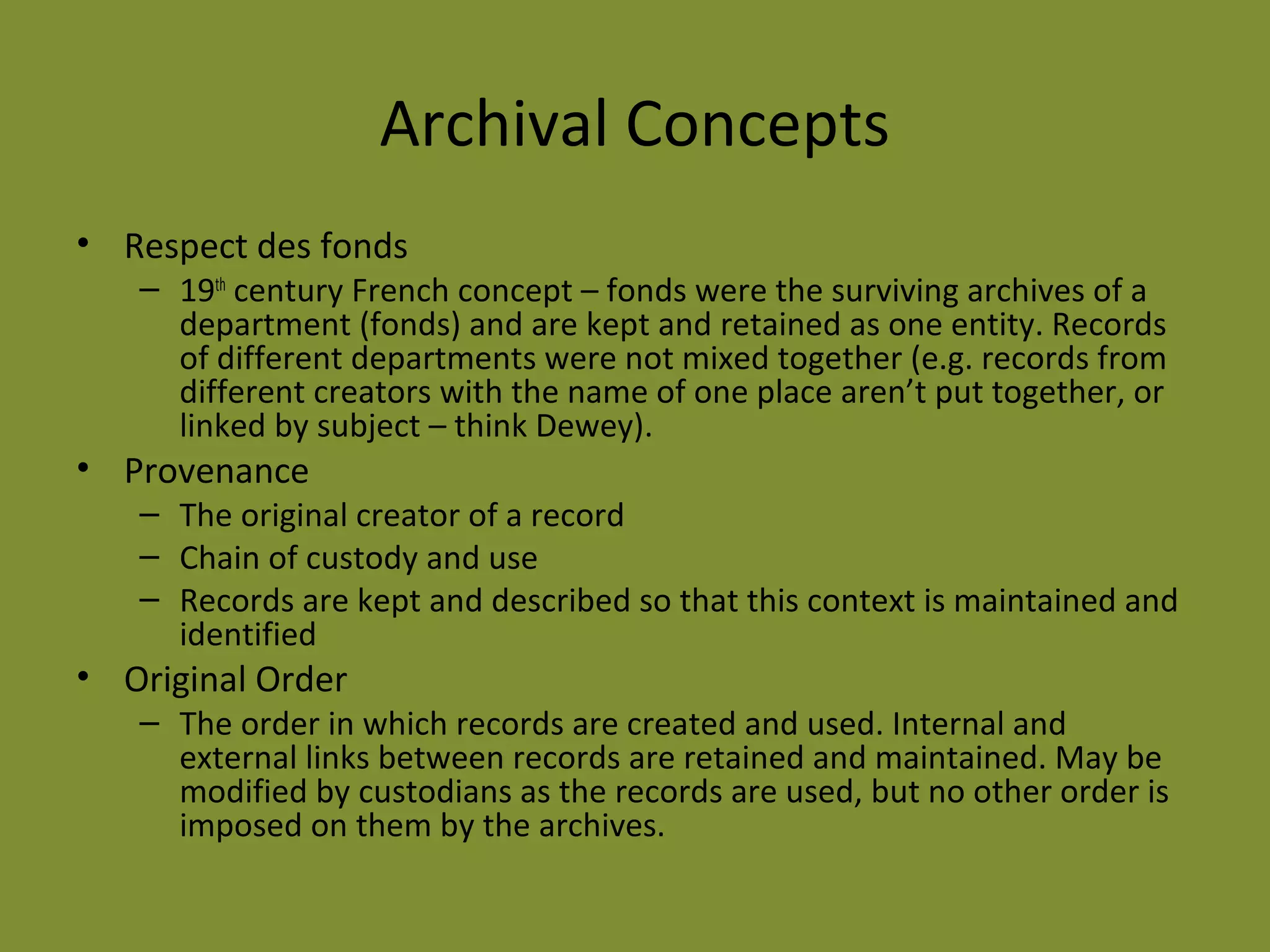 Archival Concepts 
• Respect des fonds 
– 19th century French concept – fonds were the surviving archives of a 
department (fonds) and are kept and retained as one entity. Records 
of different departments were not mixed together (e.g. records from 
different creators with the name of one place aren’t put together, or 
linked by subject – think Dewey). 
• Provenance 
– The original creator of a record 
– Chain of custody and use 
– Records are kept and described so that this context is maintained and 
identified 
• Original Order 
– The order in which records are created and used. Internal and 
external links between records are retained and maintained. May be 
modified by custodians as the records are used, but no other order is 
imposed on them by the archives. 
 