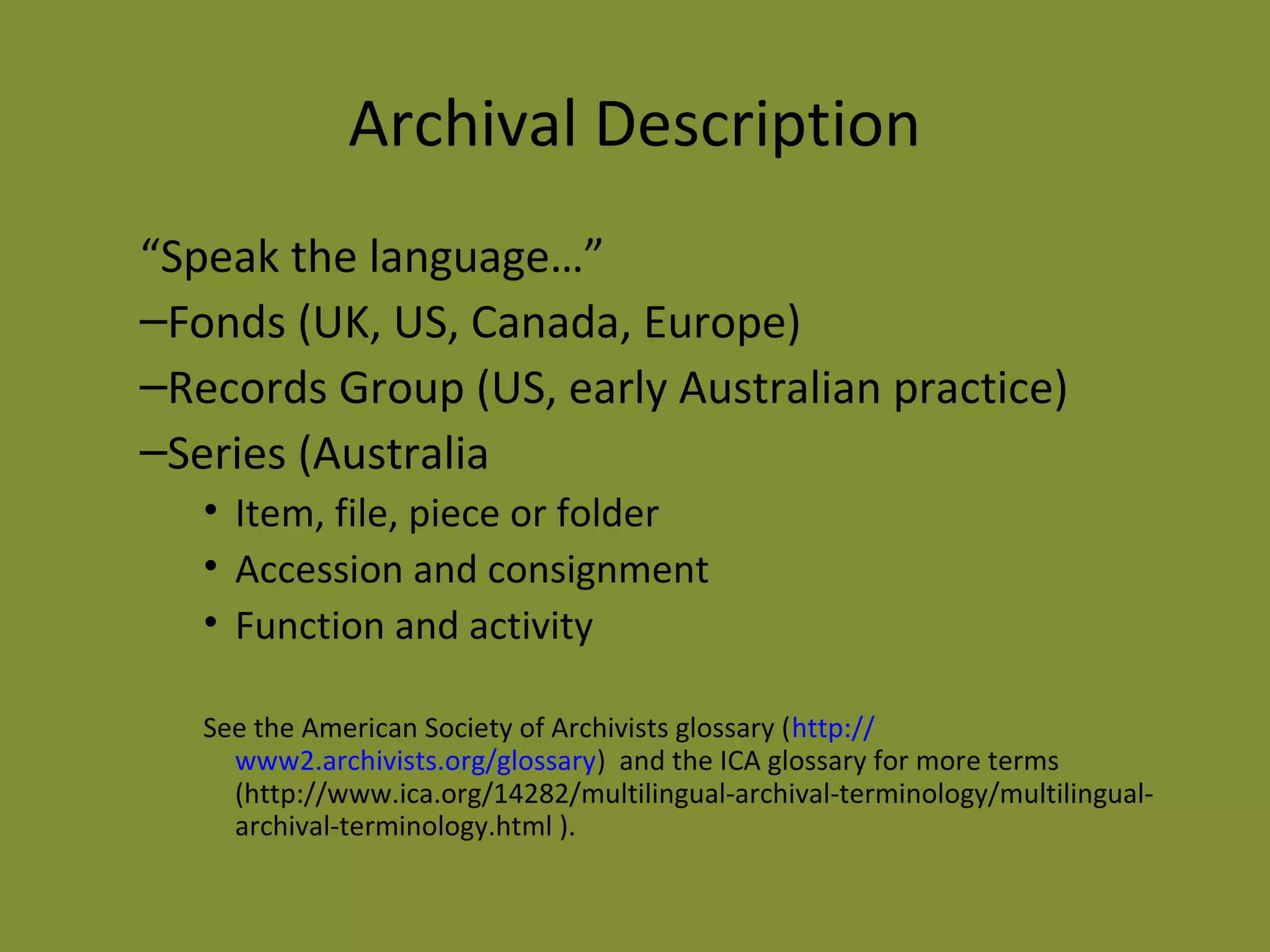 Archival Description 
“Speak the language…” 
–Fonds (UK, US, Canada, Europe) 
–Records Group (US, early Australian practice) 
–Series (Australia 
• Item, file, piece or folder 
• Accession and consignment 
• Function and activity 
See the American Society of Archivists glossary (http:// 
www2.archivists.org/glossary) and the ICA glossary for more terms 
(http://www.ica.org/14282/multilingual-archival-terminology/multilingual-archival- 
terminology.html ). 
 