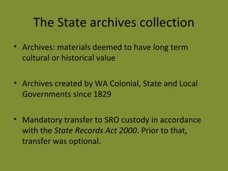 The State archives collection 
• Archives: materials deemed to have long term 
cultural or historical value 
• Archives created by WA Colonial, State and Local 
Governments since 1829 
• Mandatory transfer to SRO custody in accordance 
with the State Records Act 2000. Prior to that, 
transfer was optional. 
 