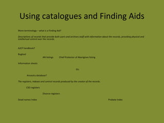 Using catalogues and Finding Aids 
More terminology – what is a Finding Aid? 
Descriptions of records that provide both users and archives staff with information about the records, providing physical and 
intellectual control over the records. 
AJCP handbook? 
Bugtool 
AN listings Chief Protector of Aborigines listing 
Information sheets 
Etc 
Ancestry database? 
The registers, indexes and control records produced by the creator of the records. 
CSO registers 
Divorce registers 
Dead names Index Probate index 
 