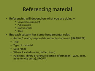 Referencing material 
• Referencing will depend on what you are doing – 
• University assignment 
• Public report 
• Journal article 
• Book 
• But each system has some fundamental rules 
– Author/creator/responsible authority statement (ISAAR/CPF) 
– Title 
– Type of material 
– Date range 
– Where located (series, folder, item) 
– Publisher, library or archive location information - WAS, cons, 
item (or vice versa), SROWA. 
 