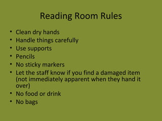 Reading Room Rules 
• Clean dry hands 
• Handle things carefully 
• Use supports 
• Pencils 
• No sticky markers 
• Let the staff know if you find a damaged item 
(not immediately apparent when they hand it 
over) 
• No food or drink 
• No bags 
 