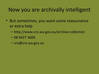 Now you are archivally intelligent 
• But sometimes, you want some reassurance 
or extra help 
– http://www.sro.wa.gov.au/archive-collection 
– 08 9427 3600 
– sro@sro.wa.gov.au 
 