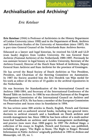 Archivalisation and Archiving1
Eric Ketelaar
Eric Ketelaar (1944) is Professor of Archivistics in the History Department
of Leiden University (since 1992) and in the Department of Book, Archives
and Information Studies of the University of Amsterdam (since 1997). lie
is part-time General Counsel of the Netherlands State Archives Service.
Educated as a lawyer and legal historian, he received his LLM and LLD
(cum laude) degrees from Leiden University. He was General State
Archivist (National Archivist) of the Netherlands 1989-1997. Previously he
was assistant lecturer in legal history at Leiden University, Secretary of the
Archives Council, Director of the Dutch State School of Archivists, Deputy
General State Archivist and State Archivist for the province of Groningen.
He has served the Royal Society of Dutch Archivists as Vice President,
President, and Chairman of the Steering Committee on Automation.
In 1987 the Society awarded him the first Hendrik van Wijn medal for
his work as editor of the scries of 13 guides to the archival repositories in
the Netherlands.
He was Secretary for Standardization of the International Council on
Archives 1980-1984, and Secretary of the International Conference of the
Round Table on Archives. In 1996 he was elected Chairman of the Program
Management Commission of the International Council on Archives and
Vice President of ICA. He has been a member of the European Commission
on Preservation and Access since its foundation in 1994.
He has written some 200 articles in Dutch, English, French and German
and written and co-auLhored several books, including two general intro
ductions to archival research and a handbook on Dutch archives and
records management law. Since 1986 he has been editor of a multi-author
loose-leaf handbook on archives and records management methodology
and practice (now more than 1000 pages). In 1997 The Archival Image, a
collection of his essays in English, French and German, was published,
including the paper, ‘The Right to Know, The Right to Forget: Personal
Information in Public Archives’ originally published in 1995 in Archives and
Manuscripts, vol. 23, no. 1.
 