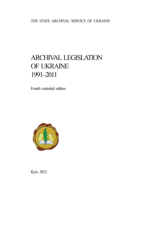 THE STATE ARCHIVAL SERVICE OF UKRAINE
ARCHIVAL LEGISLATION
OF UKRAINE
1991–2011
Fourth extended edition
Kyiv 2012
 