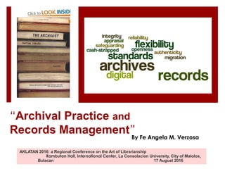 “Archival Practice and
Records Management”
AKLATAN 2016: a Regional Conference on the Art of Librarianship
Rambutan Hall, International Center, La Consolacion University, City of Malolos,
Bulacan 17 August 2016
By Fe Angela M. Verzosa
 
