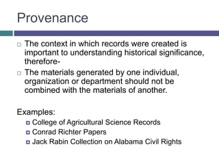 ProvenanceThe context in which records were created is important to understanding historical significance, therefore-The materials generated by one individual, organization or department should not be combined with the materials of another.	Examples:College of Agricultural Science RecordsConrad Richter PapersJack Rabin Collection on Alabama Civil Rights