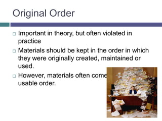 Original OrderImportant in theory, but often violated in practiceMaterials should be kept in the order in which they were originally created, maintained or used.However, materials often come to us in no usable order.