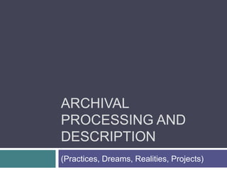 Archival Processing and Description (Practices, Dreams, Realities, Projects) 