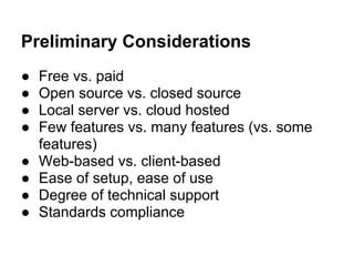 Preliminary Considerations
● Free vs. paid
● Open source vs. closed source
● Local server vs. cloud hosted
● Few features vs. many features (vs. some
features)
● Web-based vs. client-based
● Ease of setup, ease of use
● Degree of technical support
● Standards compliance
 