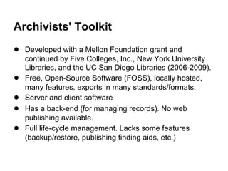 Archivists' Toolkit
● Developed with a Mellon Foundation grant and
continued by Five Colleges, Inc., New York University
Libraries, and the UC San Diego Libraries (2006-2009).
● Free, Open-Source Software (FOSS), locally hosted,
many features, exports in many standards/formats.
● Server and client software
● Has a back-end (for managing records). No web
publishing available.
● Full life-cycle management. Lacks some features
(backup/restore, publishing finding aids, etc.)
 