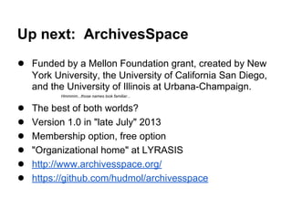 Up next: ArchivesSpace
● Funded by a Mellon Foundation grant, created by New
York University, the University of California San Diego,
and the University of Illinois at Urbana-Champaign.
Hmmmm...those names look familiar...
● The best of both worlds?
● Version 1.0 in "late July" 2013
● Membership option, free option
● "Organizational home" at LYRASIS
● http://www.archivesspace.org/
● https://github.com/hudmol/archivesspace
 
