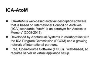 ICA-AtoM
● ICA-AtoM is web-based archival description software
that is based on International Council on Archives
('ICA') standards. 'AtoM' is an acronym for 'Access to
Memory' (2008-2013).
● Developed by Artefactual Systems in collaboration with
the ICA Program Commission (PCOM) and a growing
network of international partners.
● Free, Open-Source Software (FOSS). Web-based, so
requires server or virtual appliance setup.
 