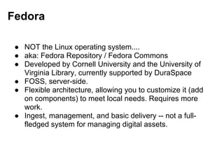 Fedora
● NOT the Linux operating system....
● aka: Fedora Repository / Fedora Commons
● Developed by Cornell University and the University of
Virginia Library, currently supported by DuraSpace
● FOSS, server-side.
● Flexible architecture, allowing you to customize it (add
on components) to meet local needs. Requires more
work.
● Ingest, management, and basic delivery -- not a full-
fledged system for managing digital assets.
 