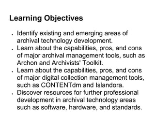 Learning Objectives
● Identify existing and emerging areas of
archival technology development.
● Learn about the capabilities, pros, and cons
of major archival management tools, such as
Archon and Archivists' Toolkit.
● Learn about the capabilities, pros, and cons
of major digital collection management tools,
such as CONTENTdm and Islandora.
● Discover resources for further professional
development in archival technology areas
such as software, hardware, and standards.
 
