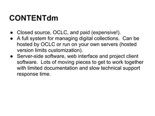 CONTENTdm
● Closed source, OCLC, and paid (expensive!).
● A full system for managing digital collections. Can be
hosted by OCLC or run on your own servers (hosted
version limits customization).
● Server-side software, web interface and project client
software. Lots of moving pieces to get to work together
with limited documentation and slow technical support
response time.
 