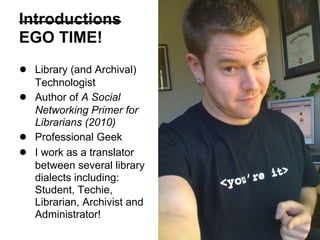 Introductions
EGO TIME!
● Library (and Archival)
Technologist
● Author of A Social
Networking Primer for
Librarians (2010)
● Professional Geek
● I work as a translator
between several library
dialects including:
Student, Techie,
Librarian, Archivist and
Administrator!
 