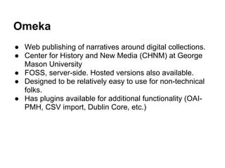 Omeka
● Web publishing of narratives around digital collections.
● Center for History and New Media (CHNM) at George
Mason University
● FOSS, server-side. Hosted versions also available.
● Designed to be relatively easy to use for non-technical
folks.
● Has plugins available for additional functionality (OAI-
PMH, CSV import, Dublin Core, etc.)
 