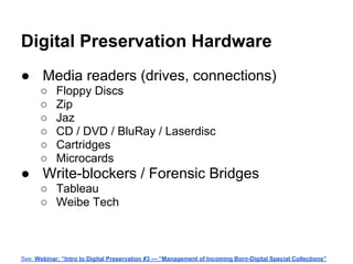 Digital Preservation Hardware
● Media readers (drives, connections)
○ Floppy Discs
○ Zip
○ Jaz
○ CD / DVD / BluRay / Laserdisc
○ Cartridges
○ Microcards
● Write-blockers / Forensic Bridges
○ Tableau
○ Weibe Tech
See: Webinar: “Intro to Digital Preservation #3 — “Management of Incoming Born-Digital Special Collections”
 