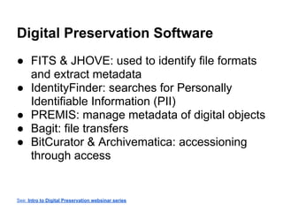 Digital Preservation Software
● FITS & JHOVE: used to identify file formats
and extract metadata
● IdentityFinder: searches for Personally
Identifiable Information (PII)
● PREMIS: manage metadata of digital objects
● Bagit: file transfers
● BitCurator & Archivematica: accessioning
through access
See: Intro to Digital Preservation websinar series
 