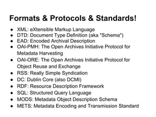 Formats & Protocols & Standards!
● XML: eXtensible Markup Language
● DTD: Document Type Definition (aka "Schema")
● EAD: Encoded Archival Description
● OAI-PMH: The Open Archives Initiative Protocol for
Metadata Harvesting
● OAI-ORE: The Open Archives Initiative Protocol for
Object Reuse and Exchange
● RSS: Really Simple Syndication
● DC: Dublin Core (also DCMI)
● RDF: Resource Description Framework
● SQL: Structured Query Language
● MODS: Metadata Object Description Schema
● METS: Metadata Encoding and Transmission Standard
 