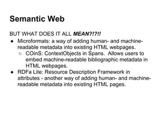 Semantic Web
BUT WHAT DOES IT ALL MEAN?!?!!
● Microformats: a way of adding human- and machine-
readable metadata into existing HTML webpages.
○ COinS: ContextObjects in Spans. Allows users to
embed machine-readable bibliographic metadata in
HTML webpages.
● RDFa Lite: Resource Description Framework in
attributes - another way of adding human- and machine-
readable metadata into existing HTML pages.
 