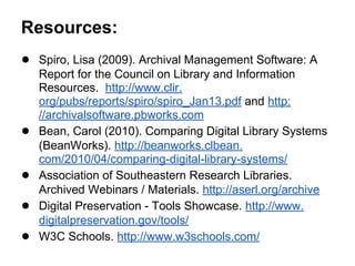 Resources:
● Spiro, Lisa (2009). Archival Management Software: A
Report for the Council on Library and Information
Resources. http://www.clir.
org/pubs/reports/spiro/spiro_Jan13.pdf and http:
//archivalsoftware.pbworks.com
● Bean, Carol (2010). Comparing Digital Library Systems
(BeanWorks). http://beanworks.clbean.
com/2010/04/comparing-digital-library-systems/
● Association of Southeastern Research Libraries.
Archived Webinars / Materials. http://aserl.org/archive
● Digital Preservation - Tools Showcase. http://www.
digitalpreservation.gov/tools/
● W3C Schools. http://www.w3schools.com/
 