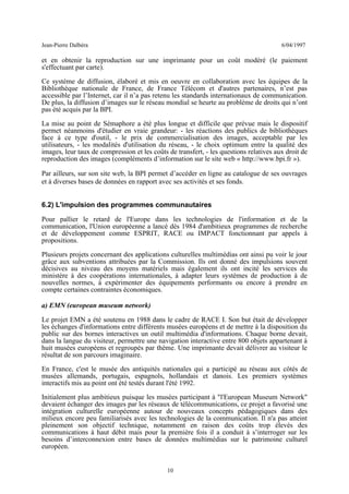 Jean-Pierre Dalbéra 6/04/1997
et en obtenir la reproduction sur une imprimante pour un coût modéré (le paiement
s'effectuant par carte).
Ce système de diffusion, élaboré et mis en oeuvre en collaboration avec les équipes de la
Bibliothèque nationale de France, de France Télécom et d'autres partenaires, n’est pas
accessible par l’Internet, car il n’a pas retenu les standards internationaux de communication.
De plus, la diffusion d’images sur le réseau mondial se heurte au problème de droits qui n’ont
pas été acquis par la BPI.
La mise au point de Sémaphore a été plus longue et difficile que prévue mais le dispositif
permet néanmoins d'étudier en vraie grandeur: - les réactions des publics de bibliothèques
face à ce type d'outil, - le prix de commercialisation des images, acceptable par les
utilisateurs, - les modalités d'utilisation du réseau, - le choix optimum entre la qualité des
images, leur taux de compression et les coûts de transfert, - les questions relatives aux droit de
reproduction des images (compléments d’information sur le site web « http://www.bpi.fr »).
Par ailleurs, sur son site web, la BPI permet d’accéder en ligne au catalogue de ses ouvrages
et à diverses bases de données en rapport avec ses activités et ses fonds.
6.2) L'impulsion des programmes communautaires
Pour pallier le retard de l'Europe dans les technologies de l'information et de la
communication, l'Union européenne a lancé dès 1984 d'ambitieux programmes de recherche
et de développement comme ESPRIT, RACE ou IMPACT fonctionnant par appels à
propositions.
Plusieurs projets concernant des applications culturelles multimédias ont ainsi pu voir le jour
grâce aux subventions attribuées par la Commission. Ils ont donné des impulsions souvent
décisives au niveau des moyens matériels mais également ils ont incité les services du
ministère à des coopérations internationales, à adapter leurs systèmes de production à de
nouvelles normes, à expérimenter des équipements performants ou encore à prendre en
compte certaines contraintes économiques.
a) EMN (european museum network)
Le projet EMN a été soutenu en 1988 dans le cadre de RACE I. Son but était de développer
les échanges d'informations entre différents musées européens et de mettre à la disposition du
public sur des bornes interactives un outil multimédia d'informations. Chaque borne devait,
dans la langue du visiteur, permettre une navigation interactive entre 800 objets appartenant à
huit musées européens et regroupés par thème. Une imprimante devait délivrer au visiteur le
résultat de son parcours imaginaire.
En France, c'est le musée des antiquités nationales qui a participé au réseau aux côtés de
musées allemands, portugais, espagnols, hollandais et danois. Les premiers systèmes
interactifs mis au point ont été testés durant l'été 1992.
Initialement plus ambitieux puisque les musées participant à "l'European Museum Network"
devaient échanger des images par les réseaux de télécommunications, ce projet a favorisé une
intégration culturelle européenne autour de nouveaux concepts pédagogiques dans des
milieux encore peu familiarisés avec les technologies de la communication. Il n'a pas atteint
pleinement son objectif technique, notamment en raison des coûts trop élevés des
communications à haut débit mais pour la première fois il a conduit à s’interroger sur les
besoins d’interconnexion entre bases de données multimédias sur le patrimoine culturel
européen.
10
 