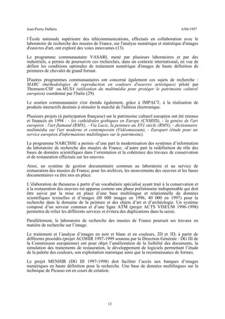 Jean-Pierre Dalbéra 6/04/1997
l’École nationale supérieure des télécommunications, effectués en collaboration avec le
laboratoire de recherche des musées de France, sur l'analyse numérique et statistique d'images
d'oeuvres d'art, ont exploré des voies innovantes (13).
Le programme communautaire VASARI, mené par plusieurs laboratoires et par des
industriels, a permis de poursuivre ces recherches, dans un contexte international, en vue de
définir les conditions optimales de traitement numérique d'images de haute définition de
peintures de chevalet de grand format.
D'autres programmes communautaires ont concerné également ces sujets de recherche :
MARC (méthodologies de reproduction en couleurs d'oeuvres artistiques) piloté par
Thomson-CSF ou MUSA (utilisation du multimédia pour protéger le patrimoine culturel
européen) coordonné par l'Italie (29).
Le soutien communautaire s'est étendu également, grâce à IMPACT, à la réalisation de
produits interactifs destinés à stimuler le marché de l'édition électronique.
Plusieurs projets (à participation française) sur le patrimoine culturel européen ont été retenus
et financés en 1994 : - les cathédrales gothiques en Europe (CNMHS), - la genèse de l'art
européen : l'art flamand (RMN), - Via Lucis, la peinture au XVè siècle (RMN), - dictionnaire
multimédia sur l'art moderne et contemporain (Vidéomuseum), - Europart (étude pour un
service européen d'informations multilingues sur le patrimoine).
Le programme NARCISSE a permis -d’une part la modernisation des systèmes d’information
du laboratoire de recherche des musées de France, -d’autre part la redéfinition du rôle des
bases de données scientifiques dans l’orientation et la cohérence des travaux de conservation
et de restauration effectués sur les oeuvres.
Ainsi, un système de gestion documentaire commun au laboratoire et au service de
restauration des musées de France, pour les archives, les mouvements des oeuvres et les bases
documentaires va être mis en place.
L’élaboration de thesaurus à partir d’un vocabulaire spécialisé ayant trait à la conservation et
à la restauration des oeuvres est apparue comme une phase préliminaire indispensable qui doit
être suivie par la mise en place d’une base multilingue et relationnelle de données
scientifiques textuelles et d’images (I0 000 images en 1996, 40 000 en 1997) pour la
recherche dans le domaine de la peinture et des objets d’art et d’archéologie. Un système
composé d’un serveur commun et d’une ligne ATM (projet ACTS VISEUM 1996-1998)
permettra de relier les différents services et évitera des duplications dans la saisie.
Parallèlement, le laboratoire de recherche des musées de France poursuit ses travaux en
matière de recherche sur l’image.
Le traitement et l’analyse d’images en noir et blanc et en couleurs, 2D et 3D, à partir de
différents procédés (projet ACOHIR 1997-1999 soutenu par la Direction Générale : DG III de
la Commission européenne) ont pour objet l’amélioration de la lisibilité des documents, la
simulation des traitements de restauration, le développement de logiciels permettant l’étude
de la palette des couleurs, son exploitation statistique ainsi que la reconnaissance de formes.
Le projet MENHIR (DG III 1997-1998) doit faciliter l’accès aux banques d’images
numériques en haute définition pour la recherche. Une base de données multilingues sur la
technique de Picasso est en cours de création.
12
 