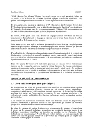 Jean-Pierre Dalbéra 6/04/1997
SGML (Standard for General Marked Language) est une norme qui permet de baliser les
documents, c’est à dire de les découper en unités logiques exploitables séparément. Elle
permet toute réorganisation de documents et facilite la gestion de la documentation.
De plus, cette norme autorise la création de DTD, (Description de Documents Types). Ces
DTD agissent comme des guides pour la rédaction de documents. Il existe d’ores et déjà une
DTD pour les dossiers décrivant des oeuvres de musées (la DTD du CIMI) ou des monuments
(la DTD de l’Inventaire mise au point grâce au programme Mediaculture).
La norme Z39-50 quant à elle vise à fournir un langage commun entre bases de données
documentaires. Formellement, ce langage se présente sous la forme d’une dizaine de verbes
de commande et de leurs paramètres associés.
Cette norme permet à un logiciel « client » (par exemple comme Netscape complété par des
applicatifs spécifiques) d’interroger en même temps plusieurs bases de données, qui peuvent
être sur des machines différentes et être exploitées par des logiciels différents.
L’accélération des échanges mondiaux qui accompagne le développement de la « société de
l’information » oblige impérativement les services à prendre en compte les progrès techniques
pour poursuivre leur mission de connaissance et de valorisation du patrimoine et contribuer au
rayonnement culturel de la France.
Dans cette course de vitesse qu’il faut mener pour que les services publics patrimoniaux
tiennent sur les réseaux la place que mérite la culture française, les travaux scientifiques
menés sur le patrimoine culturel pendant de nombreuses années s’avèrent être les meilleurs
atouts, d’une part pour la qualité et la richesse de leurs contenus, d’autre part pour la rigueur
des méthodes d’élaboration de la documentation indispensable à la diffusion électronique
mondiale.
7) VERS LA SOCIÉTÉ DE L’INFORMATION
7.1) Quels choix techniques, pour quels usages ?
La multiplication des offres des grands constructeurs au niveau des matériels et des logiciels
multimédias, les possibilités nouvelles fournies par les réseaux (réseau téléphonique,
commutation ATM, réseaux câblés, satellites, Internet, intranet, etc), le degré d'intégration des
systèmes informatisés et l'augmentation permanente de leur puissance conduisent à la
réalisation de produits multimédias, hors ligne ou en ligne, en nombre croissant de manière
exponentielle.
A la lumière des expériences accumulées durant ces dernières années, les responsables
culturels commencent à percevoir l'utilité de ces applications qui ouvrent de multiples
perspectives innovantes et suscitent de nouveaux usages.
En raison des coûts de fabrication, ils s'interrogent néanmoins sur les supports et les systèmes
à retenir, car les standards techniques apparaissent en perpétuelle évolution même si les
techniques numériques simplifient les transferts de données en cas d’abandon d’une
technologie par un constructeur. A juste titre, ils restent méfiants vis-à-vis des sociétés de
service qui, souvent, peuvent influencer la production de contenus pour les adapter aux
contraintes technologiques du moment.
14
 