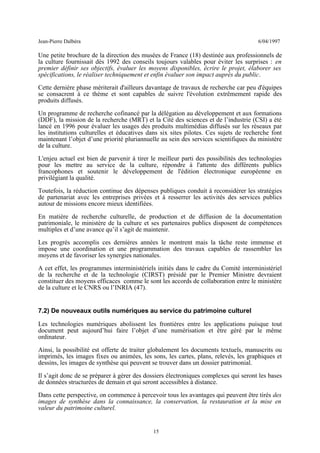 Jean-Pierre Dalbéra 6/04/1997
Une petite brochure de la direction des musées de France (18) destinée aux professionnels de
la culture fournissait dès 1992 des conseils toujours valables pour éviter les surprises : en
premier définir ses objectifs, évaluer les moyens disponibles, écrire le projet, élaborer ses
spécifications, le réaliser techniquement et enfin évaluer son impact auprès du public.
Cette dernière phase mériterait d'ailleurs davantage de travaux de recherche car peu d'équipes
se consacrent à ce thème et sont capables de suivre l'évolution extrêmement rapide des
produits diffusés.
Un programme de recherche cofinancé par la délégation au développement et aux formations
(DDF), la mission de la recherche (MRT) et la Cité des sciences et de l’industrie (CSI) a été
lancé en 1996 pour évaluer les usages des produits multimédias diffusés sur les réseaux par
les institutions culturelles et éducatives dans six sites pilotes. Ces sujets de recherche font
maintenant l’objet d’une priorité pluriannuelle au sein des services scientifiques du ministère
de la culture.
L'enjeu actuel est bien de parvenir à tirer le meilleur parti des possibilités des technologies
pour les mettre au service de la culture, répondre à l'attente des différents publics
francophones et soutenir le développement de l'édition électronique européenne en
privilégiant la qualité.
Toutefois, la réduction continue des dépenses publiques conduit à reconsidérer les stratégies
de partenariat avec les entreprises privées et à resserrer les activités des services publics
autour de missions encore mieux identifiées.
En matière de recherche culturelle, de production et de diffusion de la documentation
patrimoniale, le ministère de la culture et ses partenaires publics disposent de compétences
multiples et d’une avance qu’il s’agit de maintenir.
Les progrès accomplis ces dernières années le montrent mais la tâche reste immense et
impose une coordination et une programmation des travaux capables de rassembler les
moyens et de favoriser les synergies nationales.
A cet effet, les programmes interministériels initiés dans le cadre du Comité interministériel
de la recherche et de la technologie (CIRST) présidé par le Premier Ministre devraient
constituer des moyens efficaces comme le sont les accords de collaboration entre le ministère
de la culture et le CNRS ou l’INRIA (47).
7.2) De nouveaux outils numériques au service du patrimoine culturel
Les technologies numériques abolissent les frontières entre les applications puisque tout
document peut aujourd’hui faire l’objet d’une numérisation et être géré par le même
ordinateur.
Ainsi, la possibilité est offerte de traiter globalement les documents textuels, manuscrits ou
imprimés, les images fixes ou animées, les sons, les cartes, plans, relevés, les graphiques et
dessins, les images de synthèse qui peuvent se trouver dans un dossier patrimonial.
Il s’agit donc de se préparer à gérer des dossiers électroniques complexes qui seront les bases
de données structurées de demain et qui seront accessibles à distance.
Dans cette perspective, on commence à percevoir tous les avantages qui peuvent être tirés des
images de synthèse dans la connaissance, la conservation, la restauration et la mise en
valeur du patrimoine culturel.
15
 