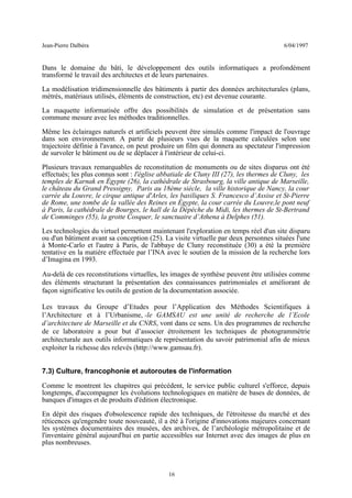 Jean-Pierre Dalbéra 6/04/1997
Dans le domaine du bâti, le développement des outils informatiques a profondément
transformé le travail des architectes et de leurs partenaires.
La modélisation tridimensionnelle des bâtiments à partir des données architecturales (plans,
métrés, matériaux utilisés, éléments de construction, etc) est devenue courante.
La maquette informatisée offre des possibilités de simulation et de présentation sans
commune mesure avec les méthodes traditionnelles.
Même les éclairages naturels et artificiels peuvent être simulés comme l'impact de l'ouvrage
dans son environnement. A partir de plusieurs vues de la maquette calculées selon une
trajectoire définie à l'avance, on peut produire un film qui donnera au spectateur l'impression
de survoler le bâtiment ou de se déplacer à l'intérieur de celui-ci.
Plusieurs travaux remarquables de reconstitution de monuments ou de sites disparus ont été
effectués; les plus connus sont : l'église abbatiale de Cluny III (27), les thermes de Cluny, les
temples de Karnak en Égypte (26), la cathédrale de Strasbourg, la ville antique de Marseille,
le château du Grand Pressigny, Paris au 18ème siècle, la ville historique de Nancy, la cour
carrée du Louvre, le cirque antique d'Arles, les basiliques S. Francesco d’Assise et St-Pierre
de Rome, une tombe de la vallée des Reines en Égypte, la cour carrée du Louvre,le pont neuf
à Paris, la cathédrale de Bourges, le hall de la Dépèche du Midi, les thermes de St-Bertrand
de Comminges (55), la grotte Cosquer, le sanctuaire d’Athena à Delphes (51).
Les technologies du virtuel permettent maintenant l'exploration en temps réel d'un site disparu
ou d'un bâtiment avant sa conception (25). La visite virtuelle par deux personnes situées l'une
à Monte-Carlo et l'autre à Paris, de l'abbaye de Cluny reconstituée (30) a été la première
tentative en la matière effectuée par l’INA avec le soutien de la mission de la recherche lors
d’Imagina en 1993.
Au-delà de ces reconstitutions virtuelles, les images de synthèse peuvent être utilisées comme
des éléments structurant la présentation des connaissances patrimoniales et améliorant de
façon significative les outils de gestion de la documentation associée.
Les travaux du Groupe d’Etudes pour l’Application des Méthodes Scientifiques à
l’Architecture et à l’Urbanisme, -le GAMSAU est une unité de recherche de l’Ecole
d’architecture de Marseille et du CNRS, vont dans ce sens. Un des programmes de recherche
de ce laboratoire a pour but d’associer étroitement les techniques de photogrammétrie
architecturale aux outils informatiques de représentation du savoir patrimonial afin de mieux
exploiter la richesse des relevés (http://www.gamsau.fr).
7.3) Culture, francophonie et autoroutes de l'information
Comme le montrent les chapitres qui précédent, le service public culturel s'efforce, depuis
longtemps, d'accompagner les évolutions technologiques en matière de bases de données, de
banques d'images et de produits d'édition électronique.
En dépit des risques d'obsolescence rapide des techniques, de l'étroitesse du marché et des
réticences qu'engendre toute nouveauté, il a été à l'origine d'innovations majeures concernant
les systèmes documentaires des musées, des archives, de l’archéologie métropolitaine et de
l'inventaire général aujourd'hui en partie accessibles sur Internet avec des images de plus en
plus nombreuses.
16
 